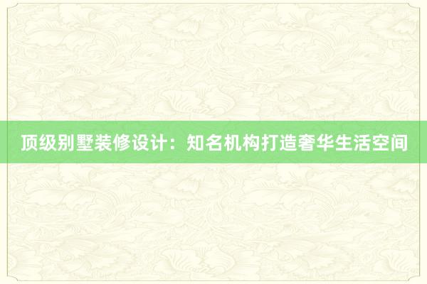 顶级别墅装修设计：知名机构打造奢华生活空间